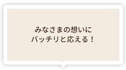 みなさまの想いにバッチリと応える!
